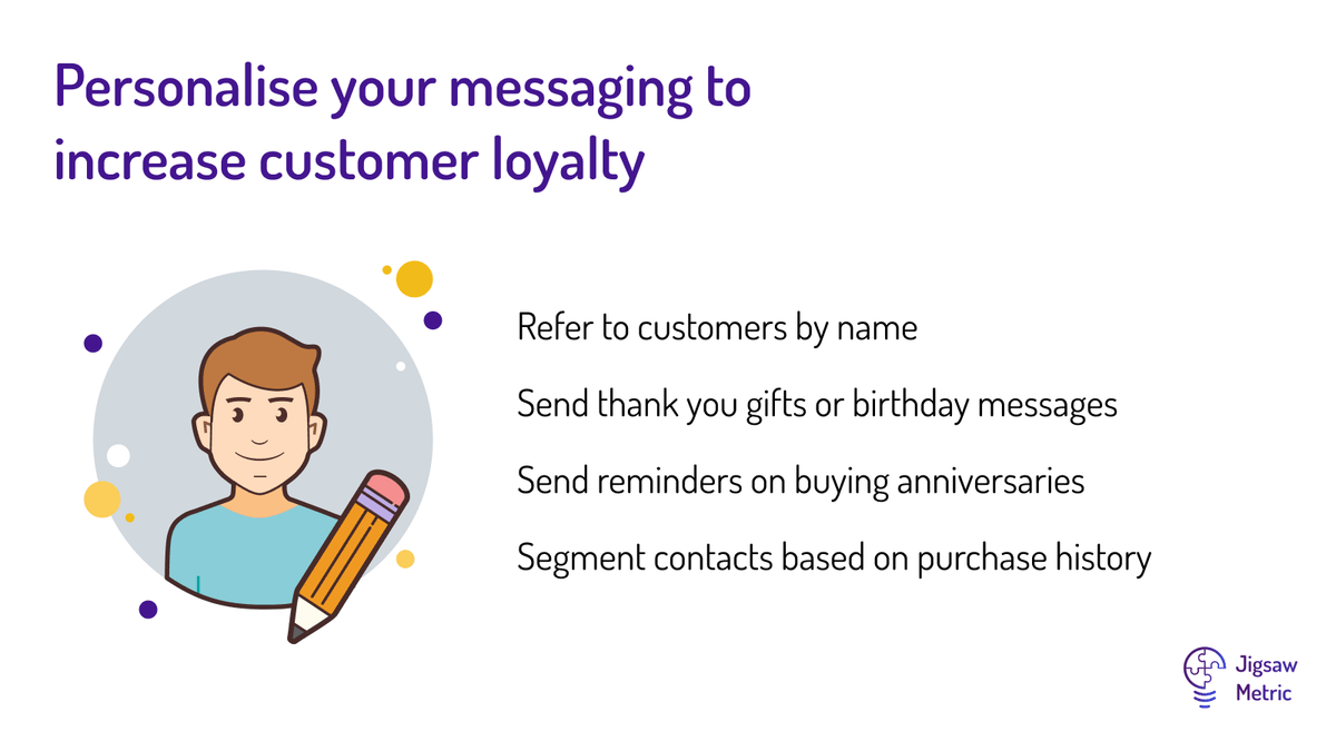 Refer to customers by name Send thank you gifts or birthday messages Send reminders on buying anniversaries Segment contacts based on purchase history