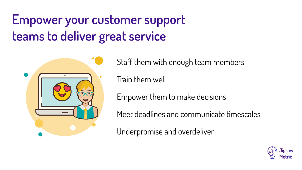 Staff them with enough team members Train them well Empower them to make decisions Meet deadlines and communicate timescales Underpromise and overdeliver