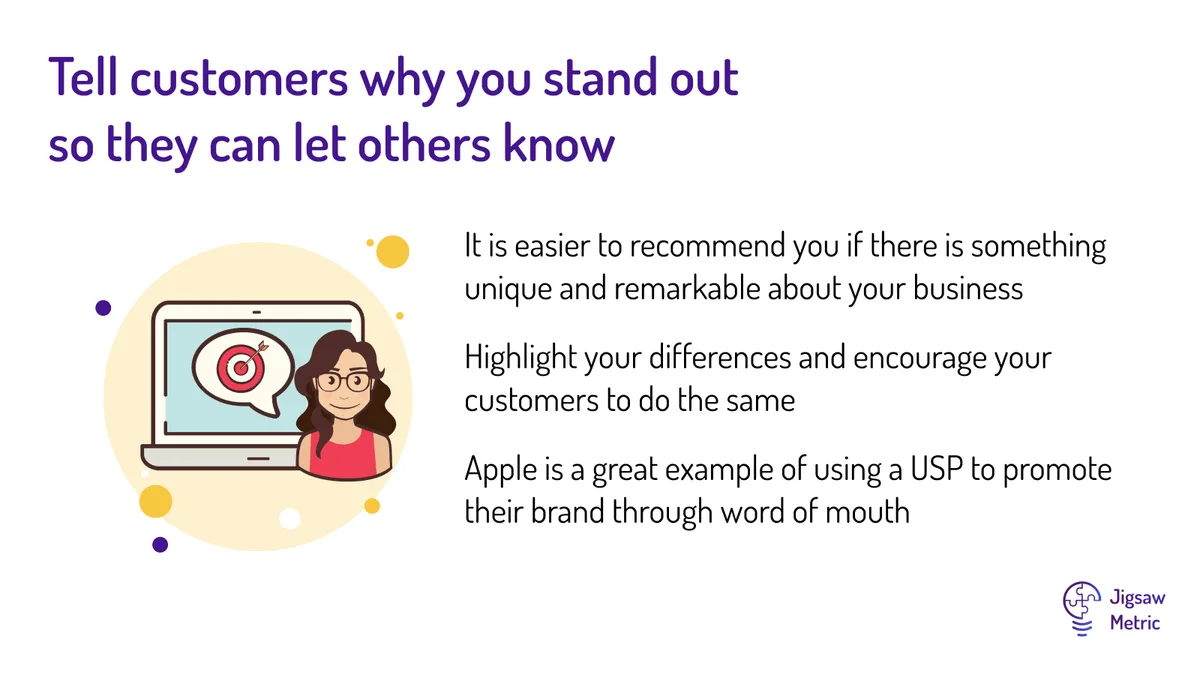 It is easier to recommend you if there is something unique and remarkable about your business Highlight your differences and encourage your customers to do the same Apple is a great example of using a USP to promote their brand through word of mouth